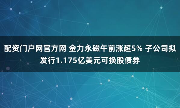 配资门户网官方网 金力永磁午前涨超5% 子公司拟发行1.175亿美元可换股债券