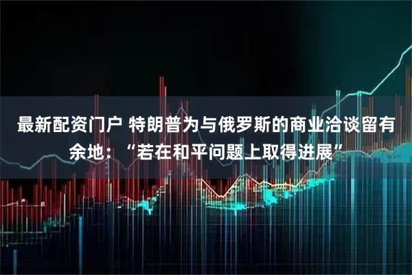 最新配资门户 特朗普为与俄罗斯的商业洽谈留有余地：“若在和平问题上取得进展”