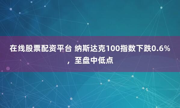 在线股票配资平台 纳斯达克100指数下跌0.6%，至盘中低点