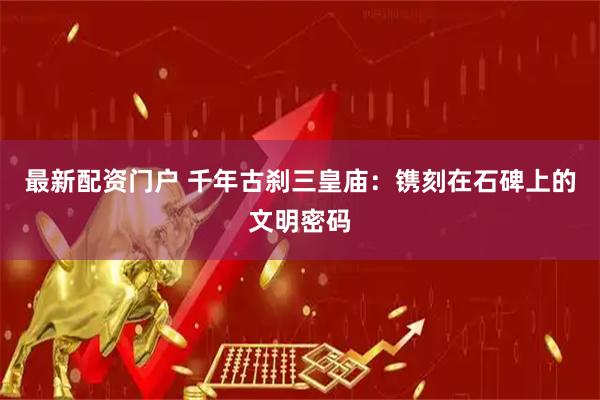 最新配资门户 千年古刹三皇庙：镌刻在石碑上的文明密码