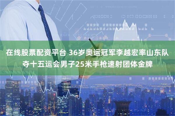 在线股票配资平台 36岁奥运冠军李越宏率山东队夺十五运会男子25米手枪速射团体金牌