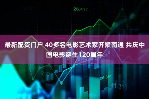 最新配资门户 40多名电影艺术家齐聚南通 共庆中国电影诞生120周年