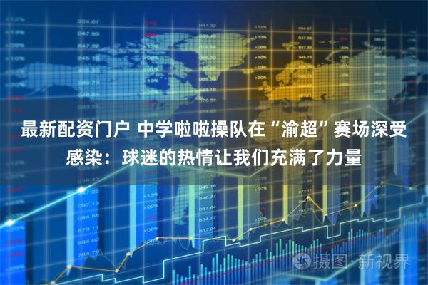 最新配资门户 中学啦啦操队在“渝超”赛场深受感染：球迷的热情让我们充满了力量