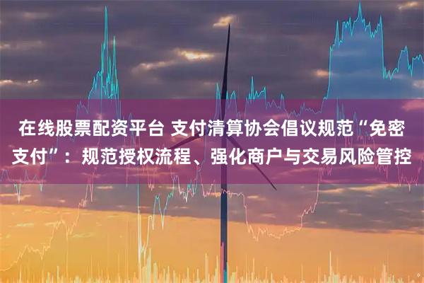 在线股票配资平台 支付清算协会倡议规范“免密支付”：规范授权流程、强化商户与交易风险管控