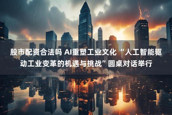 股市配资合法吗 AI重塑工业文化 “人工智能驱动工业变革的机遇与挑战”圆桌对话举行