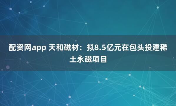 配资网app 天和磁材：拟8.5亿元在包头投建稀土永磁项目