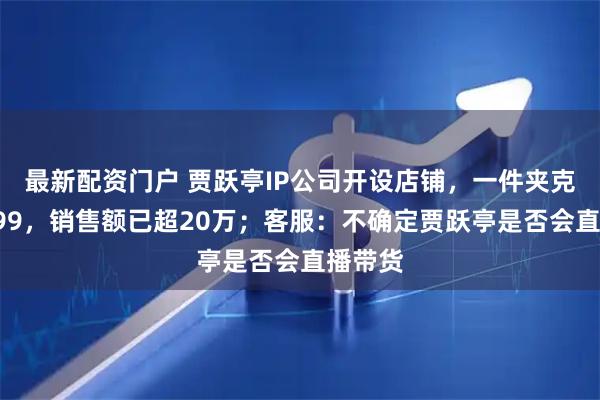 最新配资门户 贾跃亭IP公司开设店铺，一件夹克定价799，销售额已超20万；客服：不确定贾跃亭是否会直播带货