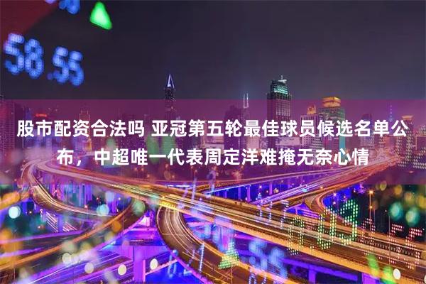 股市配资合法吗 亚冠第五轮最佳球员候选名单公布，中超唯一代表周定洋难掩无奈心情
