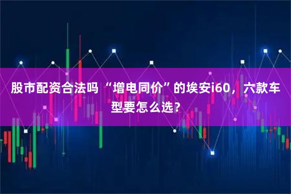 股市配资合法吗 “增电同价”的埃安i60，六款车型要怎么选？