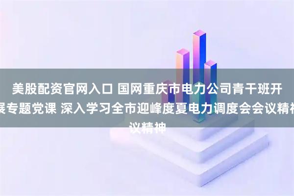 美股配资官网入口 国网重庆市电力公司青干班开展专题党课 深入学习全市迎峰度夏电力调度会会议精神