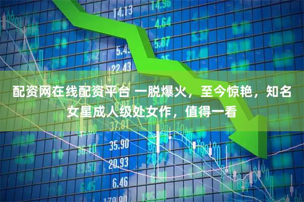 配资网在线配资平台 一脱爆火，至今惊艳，知名女星成人级处女作，值得一看