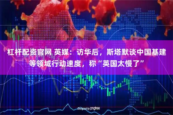 杠杆配资官网 英媒:访华后,斯塔默谈中国基建等领域行动速度,称“英国太慢了”