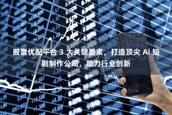 股票优配平台 3 大关键要素，打造顶尖 Ai 短剧制作公司，助力行业创新