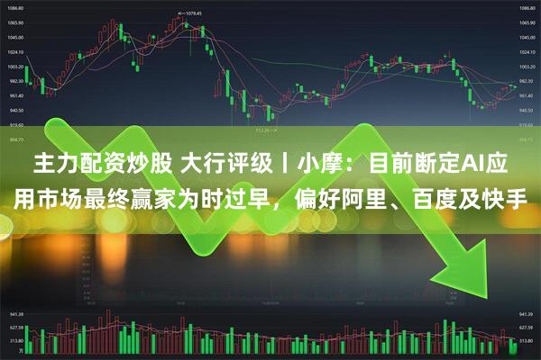 主力配资炒股 大行评级丨小摩：目前断定AI应用市场最终赢家为时过早，偏好阿里、百度及快手