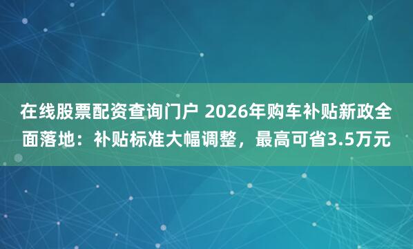 在线股票配资查询门户 2026年购车补贴新政全面落地：补贴标准大幅调整，最高可省3.5万元