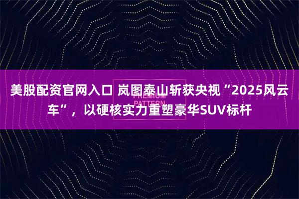 美股配资官网入口 岚图泰山斩获央视“2025风云车”，以硬核实力重塑豪华SUV标杆