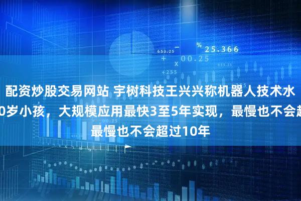 配资炒股交易网站 宇树科技王兴兴称机器人技术水平接近10岁小孩，大规模应用最快3至5年实现，最慢也不会超过10年