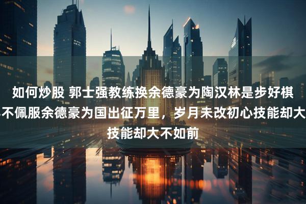 如何炒股 郭士强教练换余德豪为陶汉林是步好棋，不得不佩服余德豪为国出征万里，岁月未改初心技能却大不如前