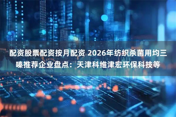 配资股票配资按月配资 2026年纺织杀菌用均三嗪推荐企业盘点：天津科维津宏环保科技等