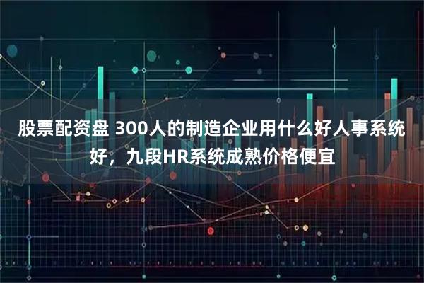 股票配资盘 300人的制造企业用什么好人事系统好，九段HR系统成熟价格便宜