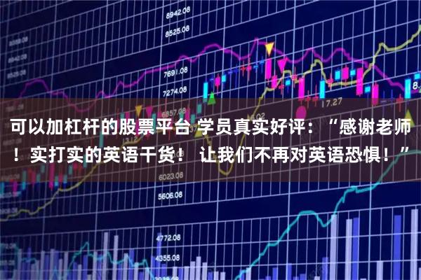 可以加杠杆的股票平台 学员真实好评：“感谢老师！实打实的英语干货！ 让我们不再对英语恐惧！”